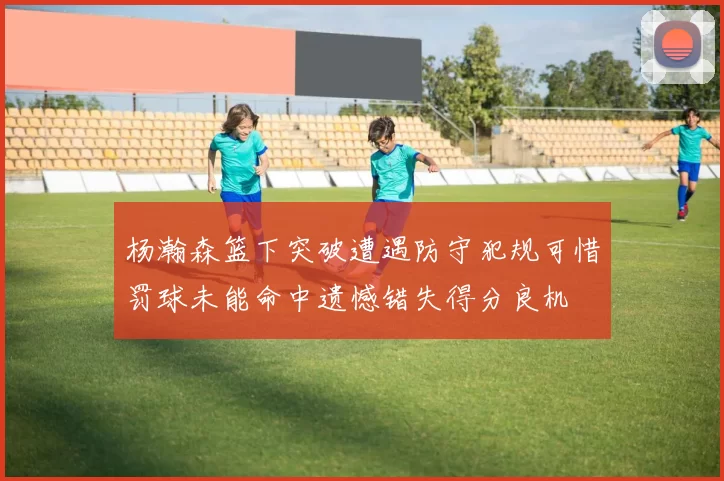 杨瀚森篮下突破遭遇防守犯规可惜罚球未能命中遗憾错失得分良机