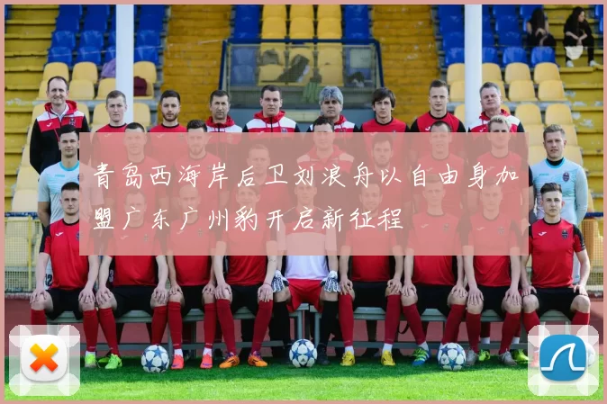 青岛西海岸后卫刘浪舟以自由身加盟广东广州豹开启新征程