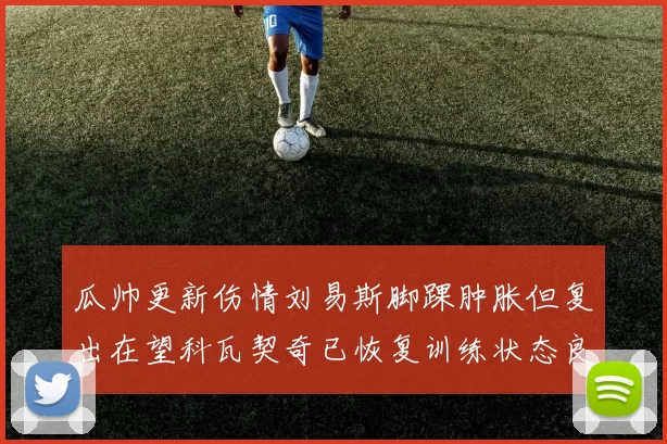 瓜帅更新伤情刘易斯脚踝肿胀但复出在望科瓦契奇已恢复训练状态良好