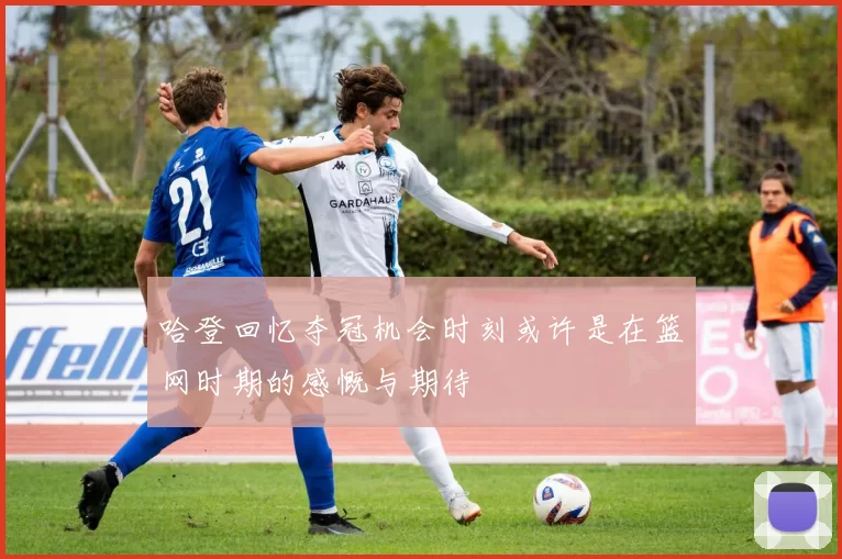 哈登回忆夺冠机会时刻或许是在篮网时期的感慨与期待
