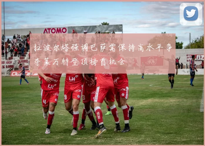 拉波尔塔强调巴萨需保持高水平争夺莱万特登顶榜首机会