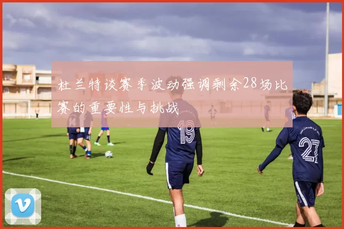 杜兰特谈赛季波动强调剩余28场比赛的重要性与挑战