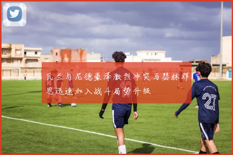 瓦兰与尼德豪泽激烈冲突马瑟林邓恩迅速加入战斗局势升级
