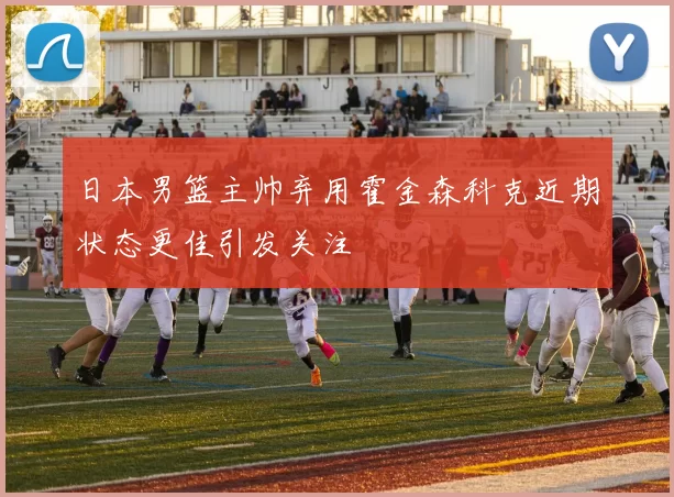 日本男篮主帅弃用霍金森科克近期状态更佳引发关注
