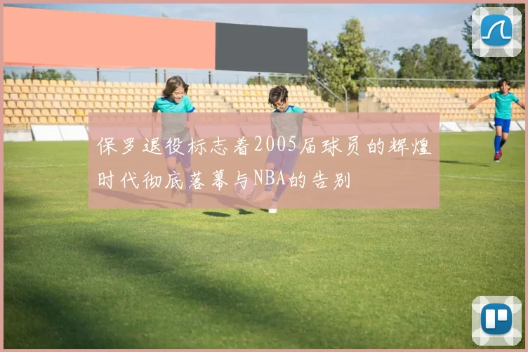 保罗退役标志着2005届球员的辉煌时代彻底落幕与NBA的告别