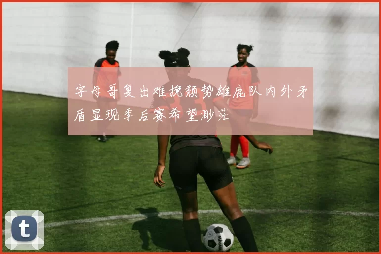 字母哥复出难挽颓势雄鹿队内外矛盾显现季后赛希望渺茫