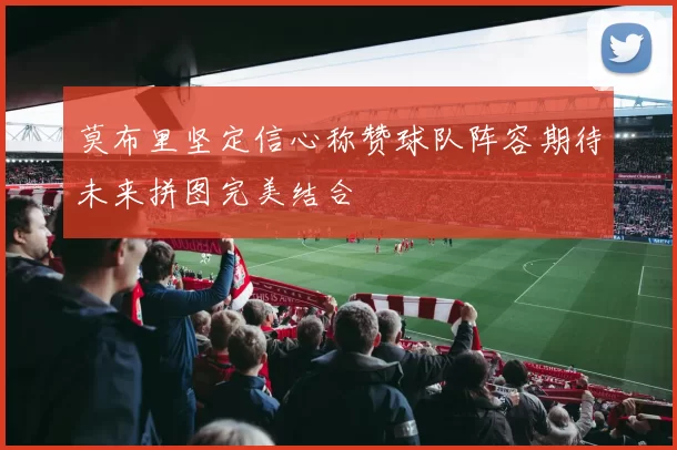 莫布里坚定信心称赞球队阵容期待未来拼图完美结合