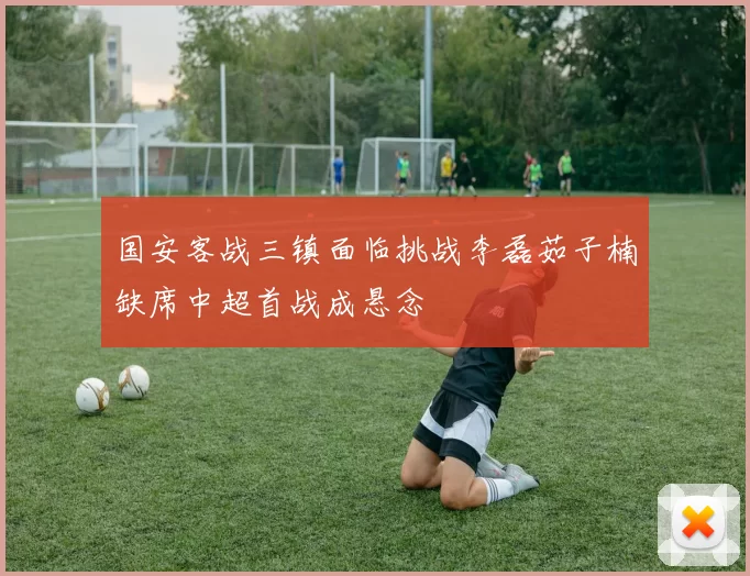 国安客战三镇面临挑战李磊茹子楠缺席中超首战成悬念